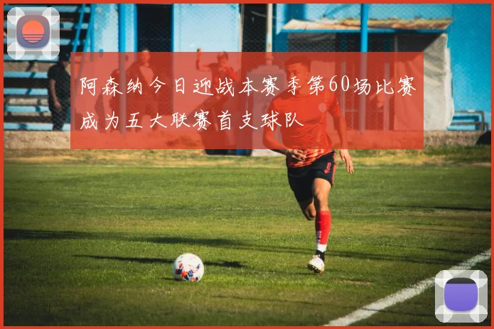 阿森纳今日迎战本赛季第60场比赛成为五大联赛首支球队