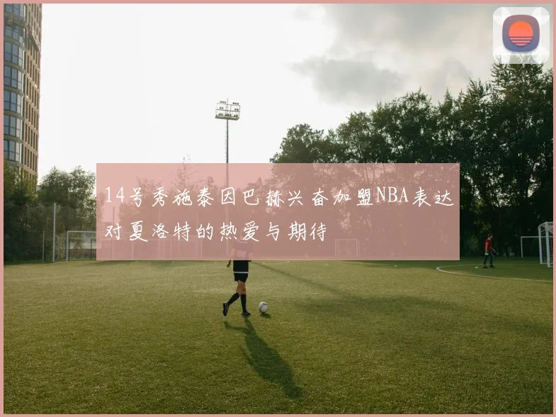 14号秀施泰因巴赫兴奋加盟NBA表达对夏洛特的热爱与期待