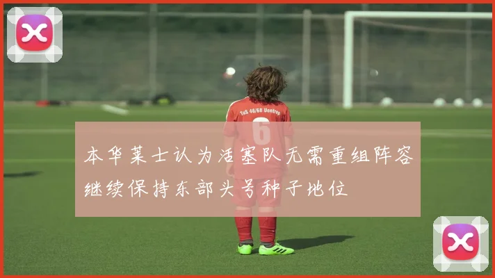 本华莱士认为活塞队无需重组阵容继续保持东部头号种子地位