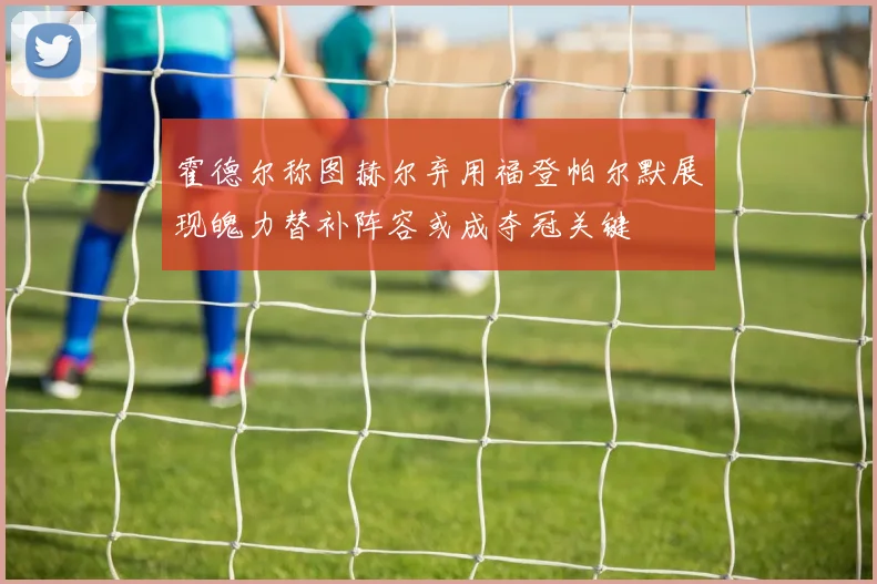 霍德尔称图赫尔弃用福登帕尔默展现魄力替补阵容或成夺冠关键