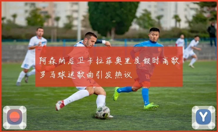 阿森纳后卫卡拉菲奥里度假时高歌罗马球迷歌曲引发热议