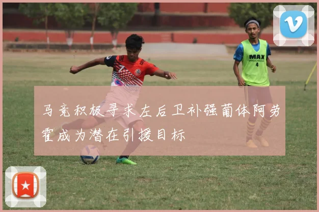 马竞积极寻求左后卫补强葡体阿劳霍成为潜在引援目标