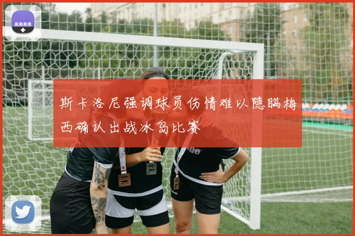 斯卡洛尼强调球员伤情难以隐瞒梅西确认出战冰岛比赛