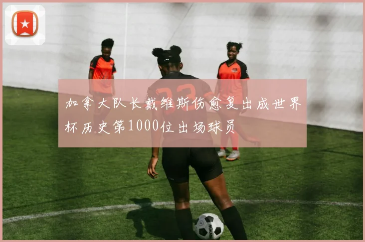 加拿大队长戴维斯伤愈复出成世界杯历史第1000位出场球员