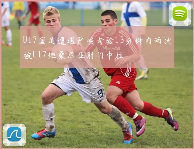 U17国足遭遇严峻考验13分钟内两次被U17坦桑尼亚射门中柱