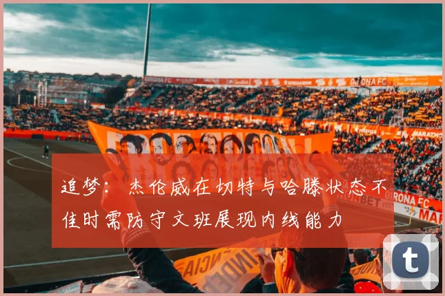 追梦：杰伦威在切特与哈滕状态不佳时需防守文班展现内线能力