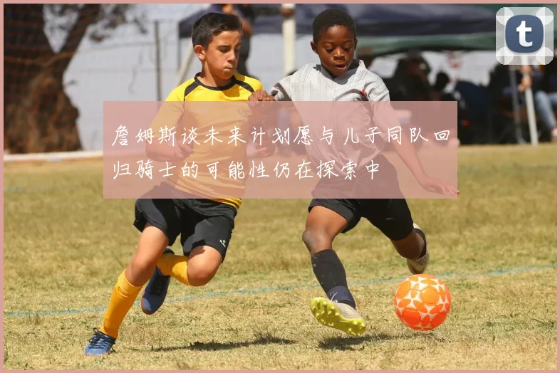 詹姆斯谈未来计划愿与儿子同队回归骑士的可能性仍在探索中