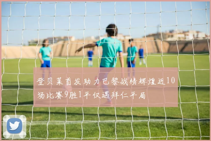 登贝莱首发助力巴黎战绩辉煌近10场比赛9胜1平仅遇拜仁平局