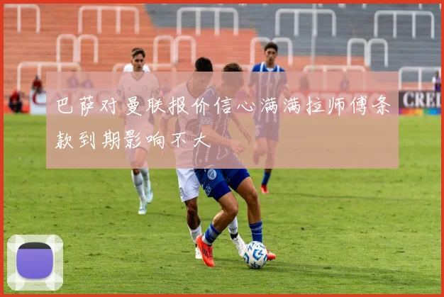 巴萨对曼联报价信心满满拉师傅条款到期影响不大