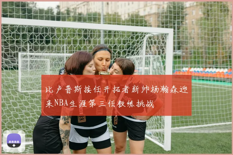 比卢普斯接任开拓者新帅杨瀚森迎来NBA生涯第三任教练挑战