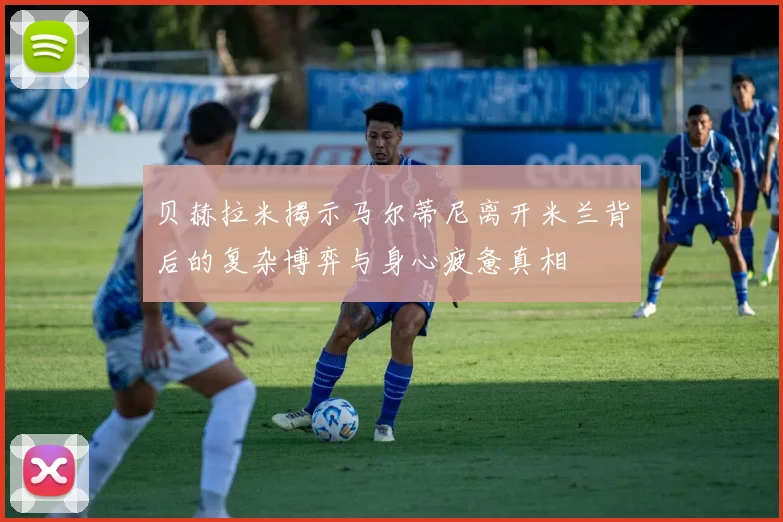 贝赫拉米揭示马尔蒂尼离开米兰背后的复杂博弈与身心疲惫真相