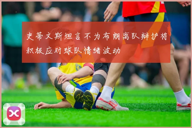 史蒂文斯坦言不为布朗离队辩护将积极应对球队情绪波动