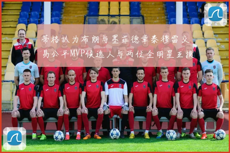 蒂格认为布朗与墨菲德章泰穆雷交易公平MVP候选人与两位全明星互换合理性分析