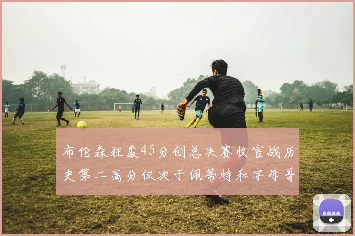 布伦森狂轰45分创总决赛收官战历史第二高分仅次于佩蒂特和字母哥