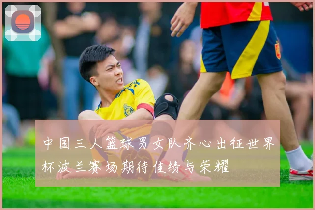 中国三人篮球男女队齐心出征世界杯波兰赛场期待佳绩与荣耀