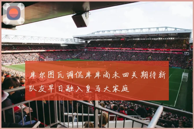 库尔图瓦调侃库库尚未回关期待新队友早日融入皇马大家庭