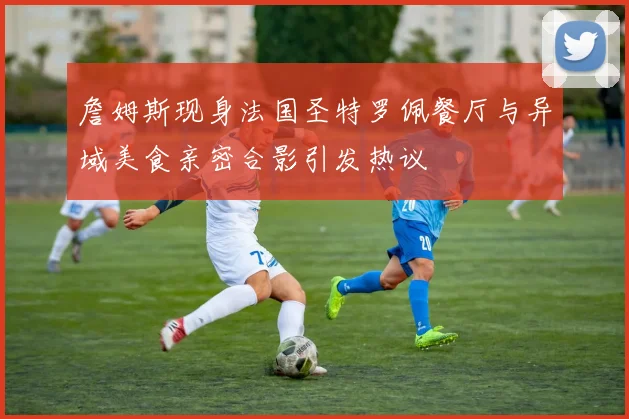 詹姆斯现身法国圣特罗佩餐厅与异域美食亲密合影引发热议