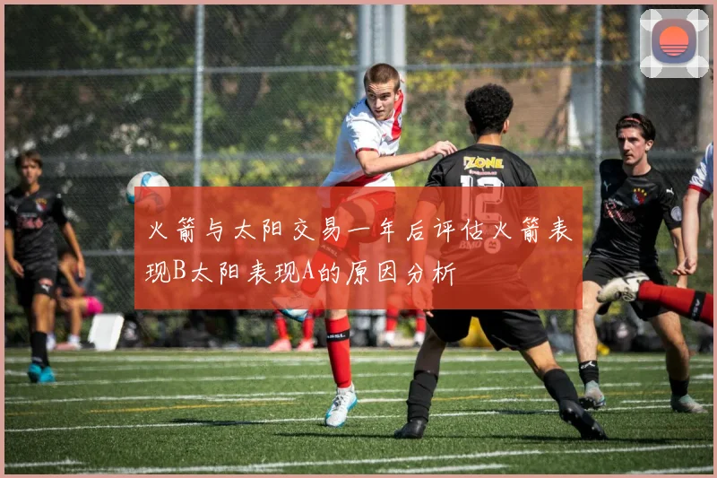 火箭与太阳交易一年后评估火箭表现B太阳表现A的原因分析
