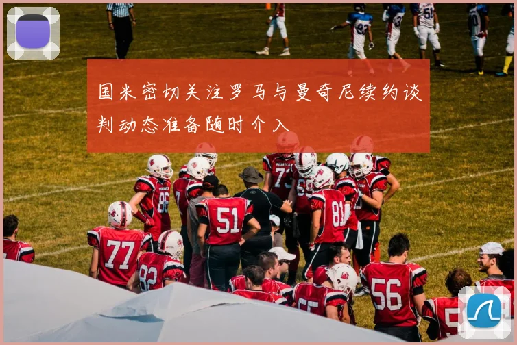国米密切关注罗马与曼奇尼续约谈判动态准备随时介入