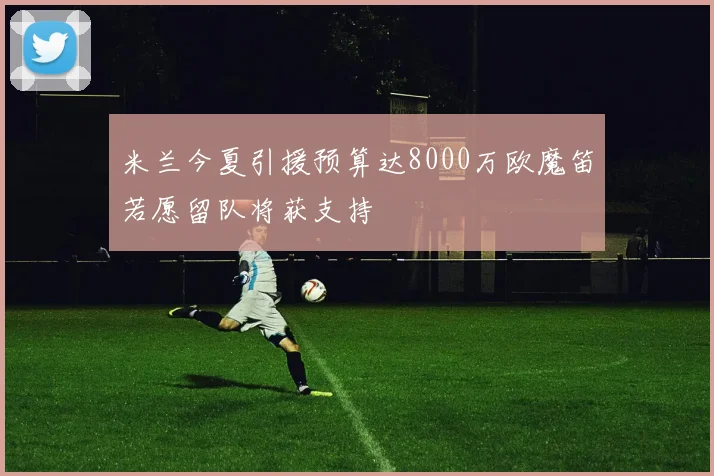 米兰今夏引援预算达8000万欧魔笛若愿留队将获支持