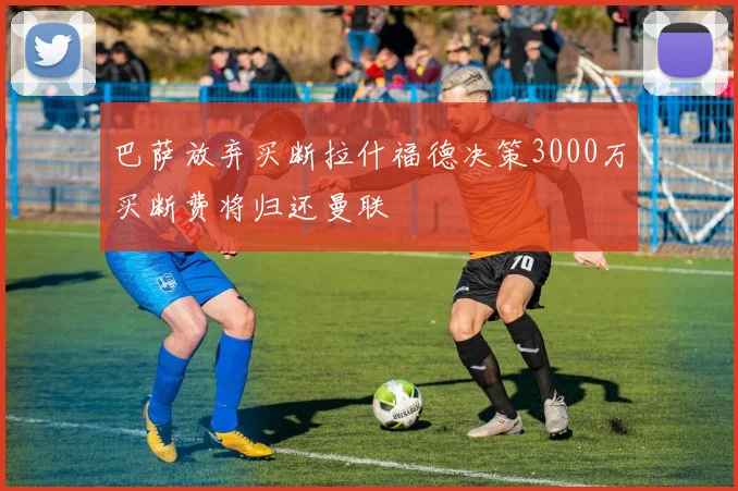 巴萨放弃买断拉什福德决策3000万买断费将归还曼联
