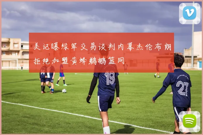 美记曝绿军交易谈判内幕杰伦布朗拒绝加盟黄蜂鹈鹕篮网