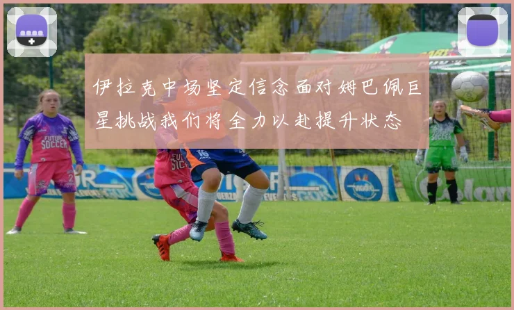 伊拉克中场坚定信念面对姆巴佩巨星挑战我们将全力以赴提升状态