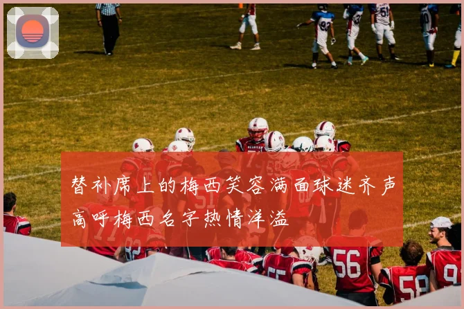 替补席上的梅西笑容满面球迷齐声高呼梅西名字热情洋溢