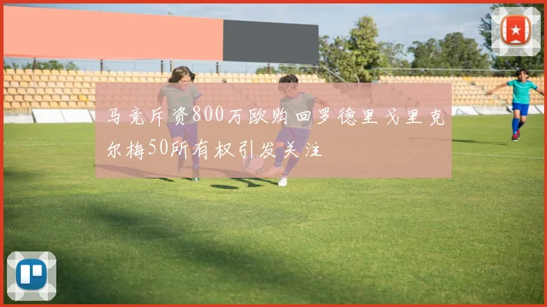 马竞斥资800万欧购回罗德里戈里克尔梅50所有权引发关注
