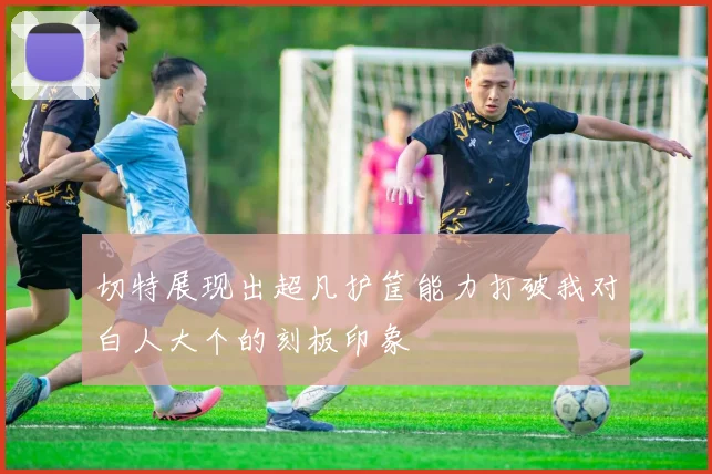 切特展现出超凡护筐能力打破我对白人大个的刻板印象