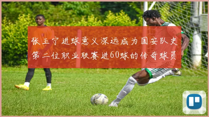 张玉宁进球意义深远成为国安队史第二位职业联赛进60球的传奇球员