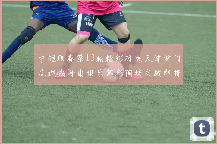中超联赛第13轮精彩对决天津津门虎迎战河南俱乐部彩陶坊之战即将开启