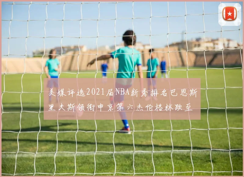 美媒评选2021届NBA新秀排名巴恩斯里夫斯领衔申京第六杰伦格林跌至第九