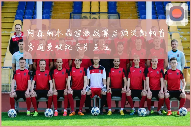 阿森纳水晶宫激战赛后颁奖凯帕首秀道曼破纪录引关注
