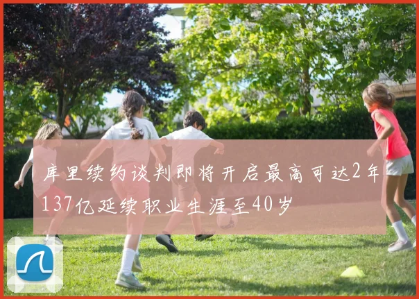 库里续约谈判即将开启最高可达2年137亿延续职业生涯至40岁